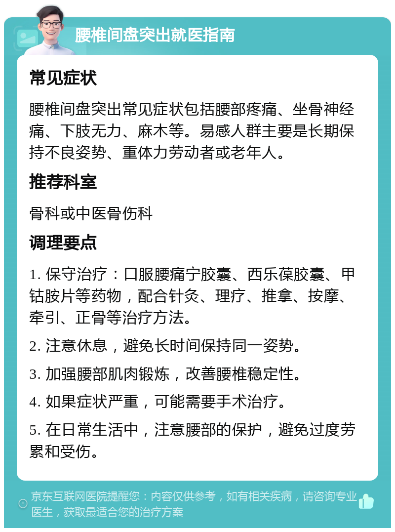 腰椎间盘突出就医指南 常见症状 腰椎间盘突出常见症状包括腰部疼痛、坐骨神经痛、下肢无力、麻木等。易感人群主要是长期保持不良姿势、重体力劳动者或老年人。 推荐科室 骨科或中医骨伤科 调理要点 1. 保守治疗：口服腰痛宁胶囊、西乐葆胶囊、甲钴胺片等药物，配合针灸、理疗、推拿、按摩、牵引、正骨等治疗方法。 2. 注意休息，避免长时间保持同一姿势。 3. 加强腰部肌肉锻炼，改善腰椎稳定性。 4. 如果症状严重，可能需要手术治疗。 5. 在日常生活中，注意腰部的保护，避免过度劳累和受伤。