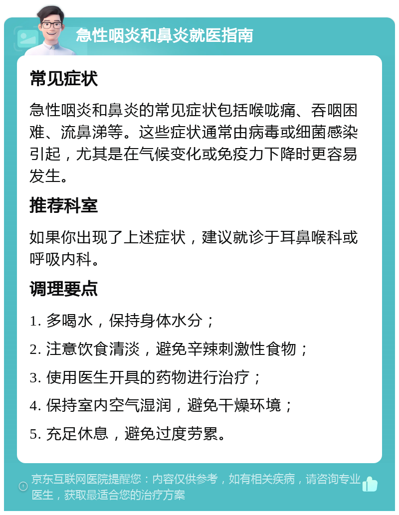 急性咽炎和鼻炎就医指南 常见症状 急性咽炎和鼻炎的常见症状包括喉咙痛、吞咽困难、流鼻涕等。这些症状通常由病毒或细菌感染引起，尤其是在气候变化或免疫力下降时更容易发生。 推荐科室 如果你出现了上述症状，建议就诊于耳鼻喉科或呼吸内科。 调理要点 1. 多喝水，保持身体水分； 2. 注意饮食清淡，避免辛辣刺激性食物； 3. 使用医生开具的药物进行治疗； 4. 保持室内空气湿润，避免干燥环境； 5. 充足休息，避免过度劳累。