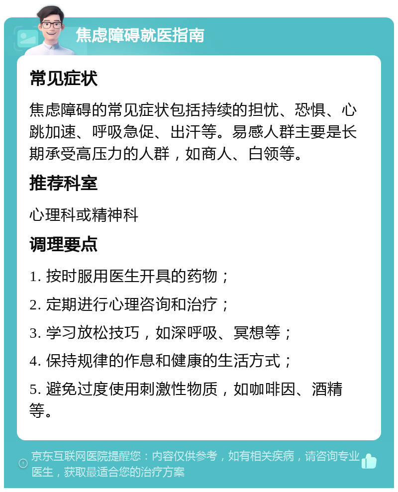 焦虑障碍就医指南 常见症状 焦虑障碍的常见症状包括持续的担忧、恐惧、心跳加速、呼吸急促、出汗等。易感人群主要是长期承受高压力的人群，如商人、白领等。 推荐科室 心理科或精神科 调理要点 1. 按时服用医生开具的药物； 2. 定期进行心理咨询和治疗； 3. 学习放松技巧，如深呼吸、冥想等； 4. 保持规律的作息和健康的生活方式； 5. 避免过度使用刺激性物质，如咖啡因、酒精等。