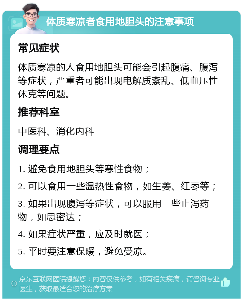 体质寒凉者食用地胆头的注意事项 常见症状 体质寒凉的人食用地胆头可能会引起腹痛、腹泻等症状，严重者可能出现电解质紊乱、低血压性休克等问题。 推荐科室 中医科、消化内科 调理要点 1. 避免食用地胆头等寒性食物； 2. 可以食用一些温热性食物，如生姜、红枣等； 3. 如果出现腹泻等症状，可以服用一些止泻药物，如思密达； 4. 如果症状严重，应及时就医； 5. 平时要注意保暖，避免受凉。