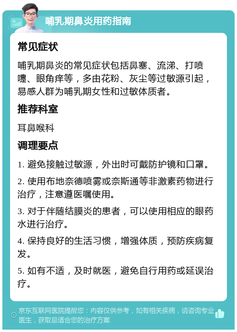 哺乳期鼻炎用药指南 常见症状 哺乳期鼻炎的常见症状包括鼻塞、流涕、打喷嚏、眼角痒等，多由花粉、灰尘等过敏源引起，易感人群为哺乳期女性和过敏体质者。 推荐科室 耳鼻喉科 调理要点 1. 避免接触过敏源，外出时可戴防护镜和口罩。 2. 使用布地奈德喷雾或奈斯通等非激素药物进行治疗，注意遵医嘱使用。 3. 对于伴随结膜炎的患者，可以使用相应的眼药水进行治疗。 4. 保持良好的生活习惯，增强体质，预防疾病复发。 5. 如有不适，及时就医，避免自行用药或延误治疗。