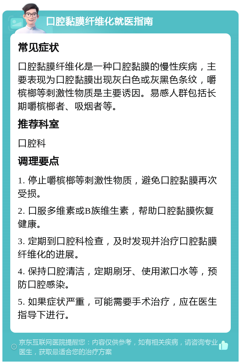 口腔黏膜纤维化就医指南 常见症状 口腔黏膜纤维化是一种口腔黏膜的慢性疾病，主要表现为口腔黏膜出现灰白色或灰黑色条纹，嚼槟榔等刺激性物质是主要诱因。易感人群包括长期嚼槟榔者、吸烟者等。 推荐科室 口腔科 调理要点 1. 停止嚼槟榔等刺激性物质，避免口腔黏膜再次受损。 2. 口服多维素或B族维生素，帮助口腔黏膜恢复健康。 3. 定期到口腔科检查，及时发现并治疗口腔黏膜纤维化的进展。 4. 保持口腔清洁，定期刷牙、使用漱口水等，预防口腔感染。 5. 如果症状严重，可能需要手术治疗，应在医生指导下进行。