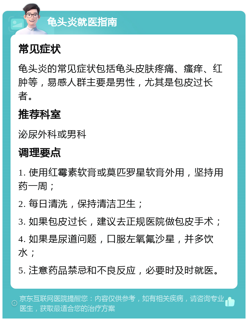 龟头炎就医指南 常见症状 龟头炎的常见症状包括龟头皮肤疼痛、瘙痒、红肿等，易感人群主要是男性，尤其是包皮过长者。 推荐科室 泌尿外科或男科 调理要点 1. 使用红霉素软膏或莫匹罗星软膏外用，坚持用药一周； 2. 每日清洗，保持清洁卫生； 3. 如果包皮过长，建议去正规医院做包皮手术； 4. 如果是尿道问题，口服左氧氟沙星，并多饮水； 5. 注意药品禁忌和不良反应，必要时及时就医。