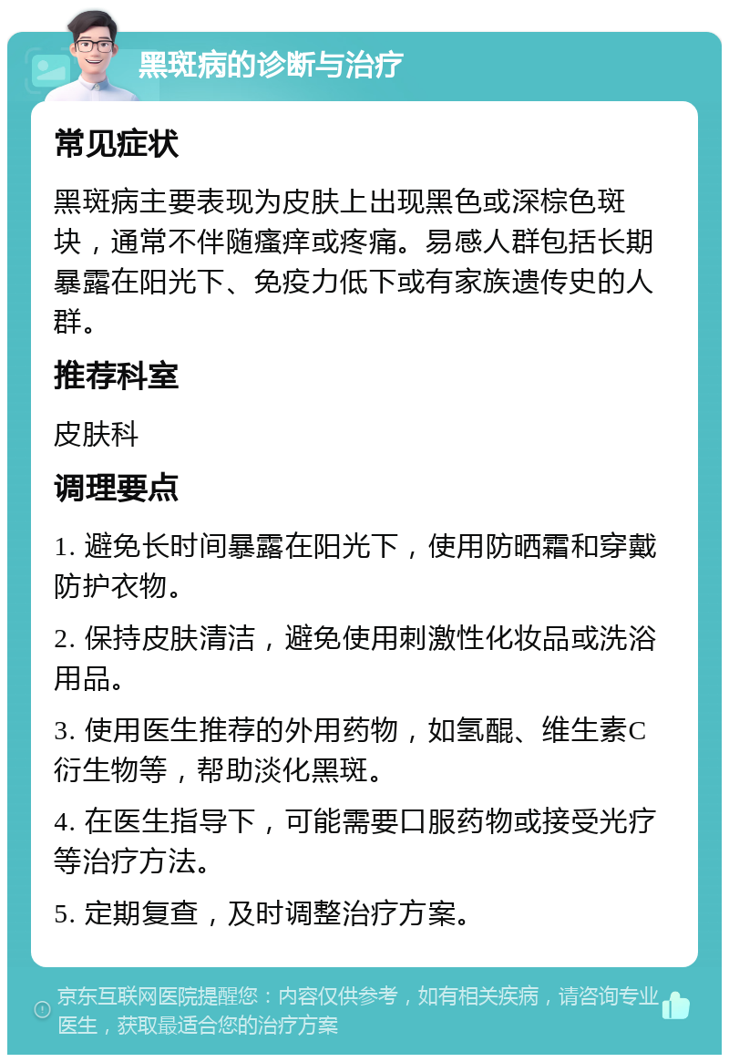 黑斑病的诊断与治疗 常见症状 黑斑病主要表现为皮肤上出现黑色或深棕色斑块，通常不伴随瘙痒或疼痛。易感人群包括长期暴露在阳光下、免疫力低下或有家族遗传史的人群。 推荐科室 皮肤科 调理要点 1. 避免长时间暴露在阳光下，使用防晒霜和穿戴防护衣物。 2. 保持皮肤清洁，避免使用刺激性化妆品或洗浴用品。 3. 使用医生推荐的外用药物，如氢醌、维生素C衍生物等，帮助淡化黑斑。 4. 在医生指导下，可能需要口服药物或接受光疗等治疗方法。 5. 定期复查，及时调整治疗方案。