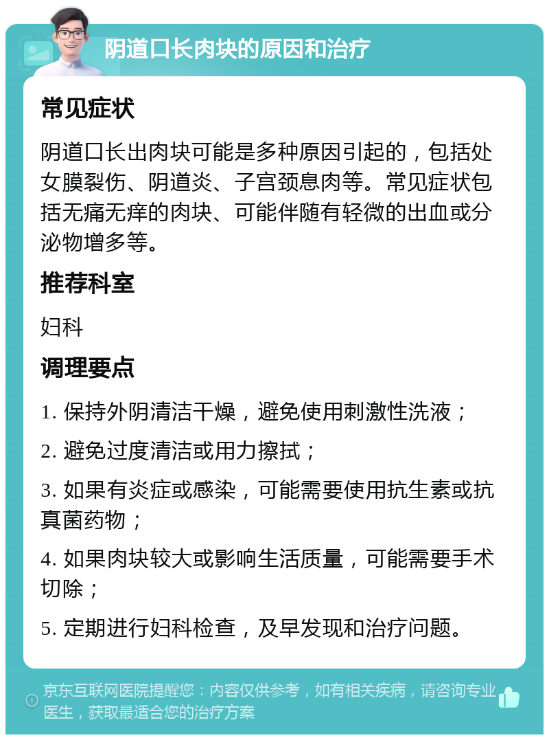 阴道口长肉块的原因和治疗 常见症状 阴道口长出肉块可能是多种原因引起的，包括处女膜裂伤、阴道炎、子宫颈息肉等。常见症状包括无痛无痒的肉块、可能伴随有轻微的出血或分泌物增多等。 推荐科室 妇科 调理要点 1. 保持外阴清洁干燥，避免使用刺激性洗液； 2. 避免过度清洁或用力擦拭； 3. 如果有炎症或感染，可能需要使用抗生素或抗真菌药物； 4. 如果肉块较大或影响生活质量，可能需要手术切除； 5. 定期进行妇科检查，及早发现和治疗问题。