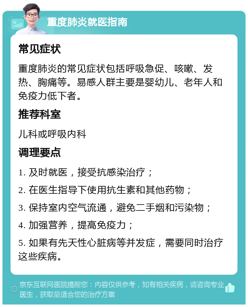 重度肺炎就医指南 常见症状 重度肺炎的常见症状包括呼吸急促、咳嗽、发热、胸痛等。易感人群主要是婴幼儿、老年人和免疫力低下者。 推荐科室 儿科或呼吸内科 调理要点 1. 及时就医，接受抗感染治疗； 2. 在医生指导下使用抗生素和其他药物； 3. 保持室内空气流通，避免二手烟和污染物； 4. 加强营养，提高免疫力； 5. 如果有先天性心脏病等并发症，需要同时治疗这些疾病。