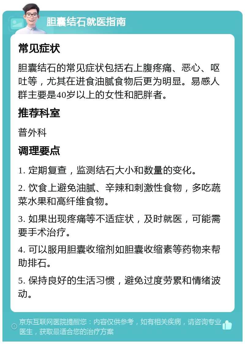 胆囊结石就医指南 常见症状 胆囊结石的常见症状包括右上腹疼痛、恶心、呕吐等，尤其在进食油腻食物后更为明显。易感人群主要是40岁以上的女性和肥胖者。 推荐科室 普外科 调理要点 1. 定期复查，监测结石大小和数量的变化。 2. 饮食上避免油腻、辛辣和刺激性食物，多吃蔬菜水果和高纤维食物。 3. 如果出现疼痛等不适症状，及时就医，可能需要手术治疗。 4. 可以服用胆囊收缩剂如胆囊收缩素等药物来帮助排石。 5. 保持良好的生活习惯，避免过度劳累和情绪波动。