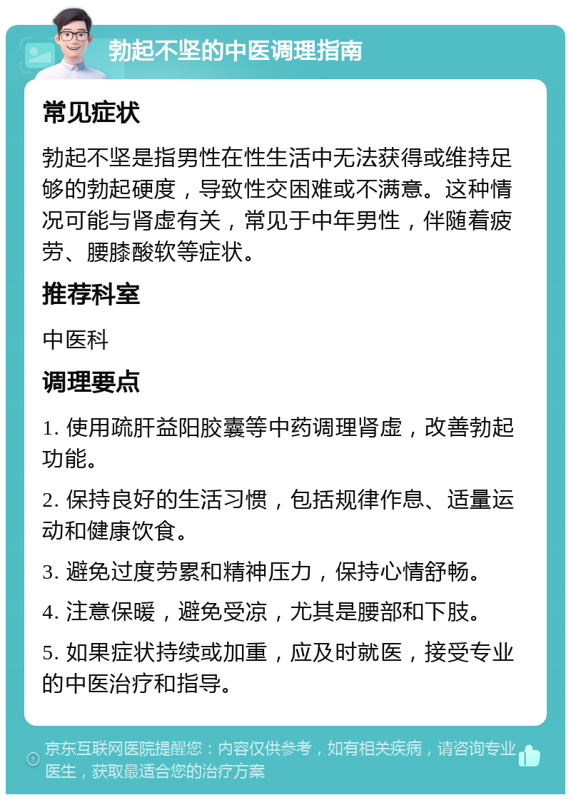 勃起不坚的中医调理指南 常见症状 勃起不坚是指男性在性生活中无法获得或维持足够的勃起硬度，导致性交困难或不满意。这种情况可能与肾虚有关，常见于中年男性，伴随着疲劳、腰膝酸软等症状。 推荐科室 中医科 调理要点 1. 使用疏肝益阳胶囊等中药调理肾虚，改善勃起功能。 2. 保持良好的生活习惯，包括规律作息、适量运动和健康饮食。 3. 避免过度劳累和精神压力，保持心情舒畅。 4. 注意保暖，避免受凉，尤其是腰部和下肢。 5. 如果症状持续或加重，应及时就医，接受专业的中医治疗和指导。