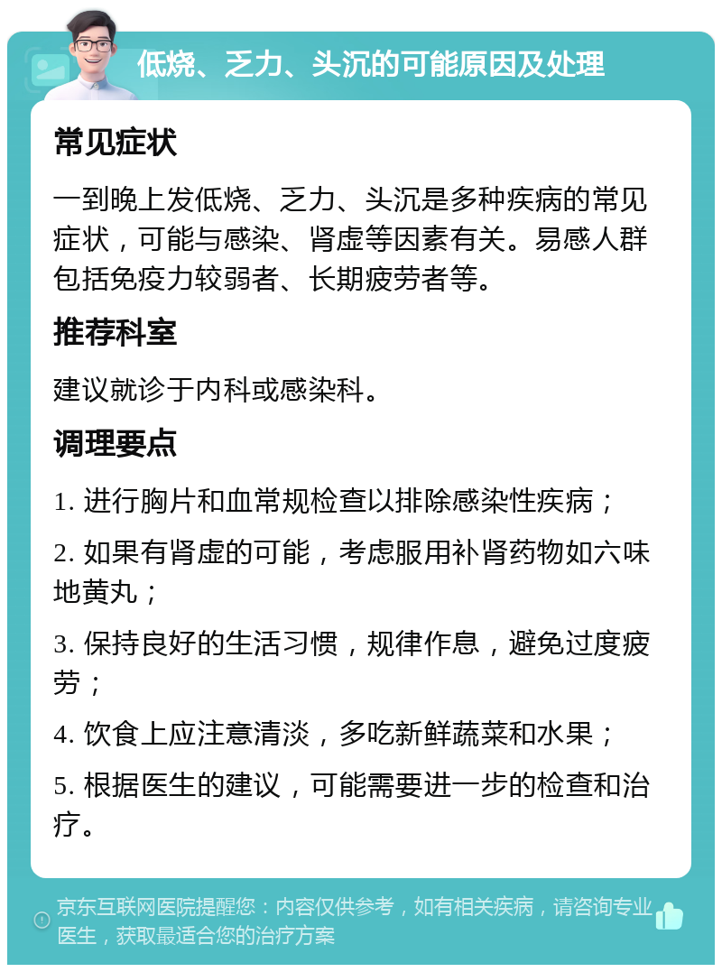 低烧、乏力、头沉的可能原因及处理 常见症状 一到晚上发低烧、乏力、头沉是多种疾病的常见症状，可能与感染、肾虚等因素有关。易感人群包括免疫力较弱者、长期疲劳者等。 推荐科室 建议就诊于内科或感染科。 调理要点 1. 进行胸片和血常规检查以排除感染性疾病； 2. 如果有肾虚的可能，考虑服用补肾药物如六味地黄丸； 3. 保持良好的生活习惯，规律作息，避免过度疲劳； 4. 饮食上应注意清淡，多吃新鲜蔬菜和水果； 5. 根据医生的建议，可能需要进一步的检查和治疗。