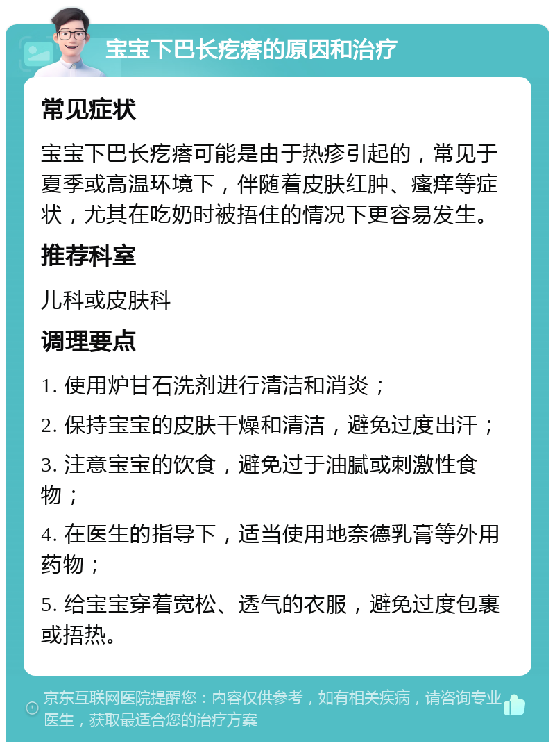 宝宝下巴长疙瘩的原因和治疗 常见症状 宝宝下巴长疙瘩可能是由于热疹引起的，常见于夏季或高温环境下，伴随着皮肤红肿、瘙痒等症状，尤其在吃奶时被捂住的情况下更容易发生。 推荐科室 儿科或皮肤科 调理要点 1. 使用炉甘石洗剂进行清洁和消炎； 2. 保持宝宝的皮肤干燥和清洁，避免过度出汗； 3. 注意宝宝的饮食，避免过于油腻或刺激性食物； 4. 在医生的指导下，适当使用地奈德乳膏等外用药物； 5. 给宝宝穿着宽松、透气的衣服，避免过度包裹或捂热。