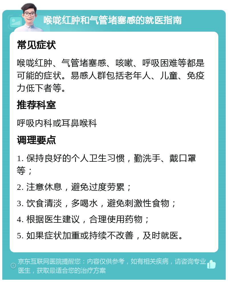 喉咙红肿和气管堵塞感的就医指南 常见症状 喉咙红肿、气管堵塞感、咳嗽、呼吸困难等都是可能的症状。易感人群包括老年人、儿童、免疫力低下者等。 推荐科室 呼吸内科或耳鼻喉科 调理要点 1. 保持良好的个人卫生习惯，勤洗手、戴口罩等； 2. 注意休息，避免过度劳累； 3. 饮食清淡，多喝水，避免刺激性食物； 4. 根据医生建议，合理使用药物； 5. 如果症状加重或持续不改善，及时就医。