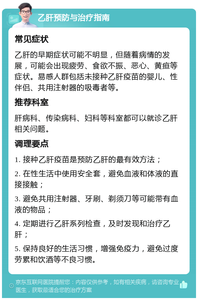 乙肝预防与治疗指南 常见症状 乙肝的早期症状可能不明显，但随着病情的发展，可能会出现疲劳、食欲不振、恶心、黄疸等症状。易感人群包括未接种乙肝疫苗的婴儿、性伴侣、共用注射器的吸毒者等。 推荐科室 肝病科、传染病科、妇科等科室都可以就诊乙肝相关问题。 调理要点 1. 接种乙肝疫苗是预防乙肝的最有效方法； 2. 在性生活中使用安全套，避免血液和体液的直接接触； 3. 避免共用注射器、牙刷、剃须刀等可能带有血液的物品； 4. 定期进行乙肝系列检查，及时发现和治疗乙肝； 5. 保持良好的生活习惯，增强免疫力，避免过度劳累和饮酒等不良习惯。