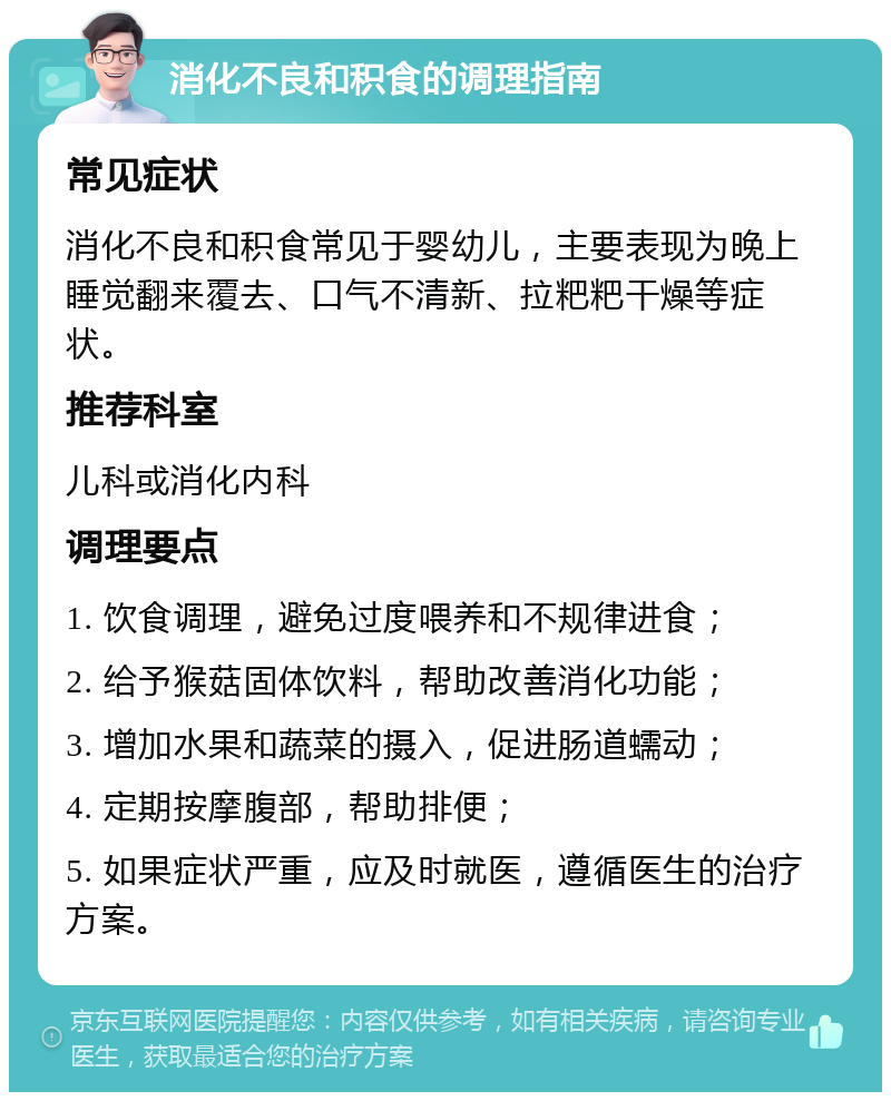 消化不良和积食的调理指南 常见症状 消化不良和积食常见于婴幼儿，主要表现为晚上睡觉翻来覆去、口气不清新、拉粑粑干燥等症状。 推荐科室 儿科或消化内科 调理要点 1. 饮食调理，避免过度喂养和不规律进食； 2. 给予猴菇固体饮料，帮助改善消化功能； 3. 增加水果和蔬菜的摄入，促进肠道蠕动； 4. 定期按摩腹部，帮助排便； 5. 如果症状严重，应及时就医，遵循医生的治疗方案。