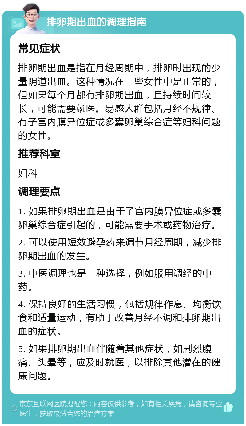 排卵期出血的调理指南 常见症状 排卵期出血是指在月经周期中，排卵时出现的少量阴道出血。这种情况在一些女性中是正常的，但如果每个月都有排卵期出血，且持续时间较长，可能需要就医。易感人群包括月经不规律、有子宫内膜异位症或多囊卵巢综合症等妇科问题的女性。 推荐科室 妇科 调理要点 1. 如果排卵期出血是由于子宫内膜异位症或多囊卵巢综合症引起的，可能需要手术或药物治疗。 2. 可以使用短效避孕药来调节月经周期，减少排卵期出血的发生。 3. 中医调理也是一种选择，例如服用调经的中药。 4. 保持良好的生活习惯，包括规律作息、均衡饮食和适量运动，有助于改善月经不调和排卵期出血的症状。 5. 如果排卵期出血伴随着其他症状，如剧烈腹痛、头晕等，应及时就医，以排除其他潜在的健康问题。