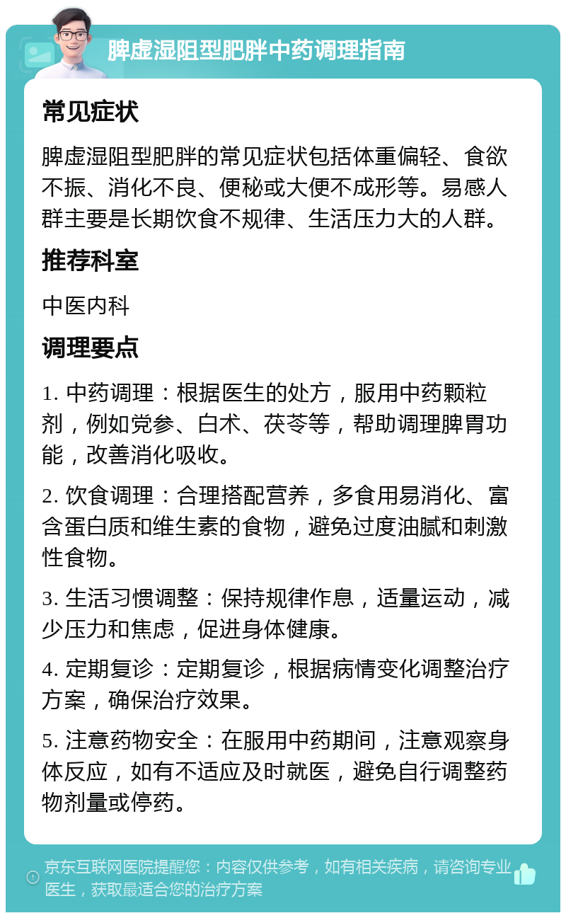 脾虚湿阻型肥胖中药调理指南 常见症状 脾虚湿阻型肥胖的常见症状包括体重偏轻、食欲不振、消化不良、便秘或大便不成形等。易感人群主要是长期饮食不规律、生活压力大的人群。 推荐科室 中医内科 调理要点 1. 中药调理：根据医生的处方，服用中药颗粒剂，例如党参、白术、茯苓等，帮助调理脾胃功能，改善消化吸收。 2. 饮食调理：合理搭配营养，多食用易消化、富含蛋白质和维生素的食物，避免过度油腻和刺激性食物。 3. 生活习惯调整：保持规律作息，适量运动，减少压力和焦虑，促进身体健康。 4. 定期复诊：定期复诊，根据病情变化调整治疗方案，确保治疗效果。 5. 注意药物安全：在服用中药期间，注意观察身体反应，如有不适应及时就医，避免自行调整药物剂量或停药。