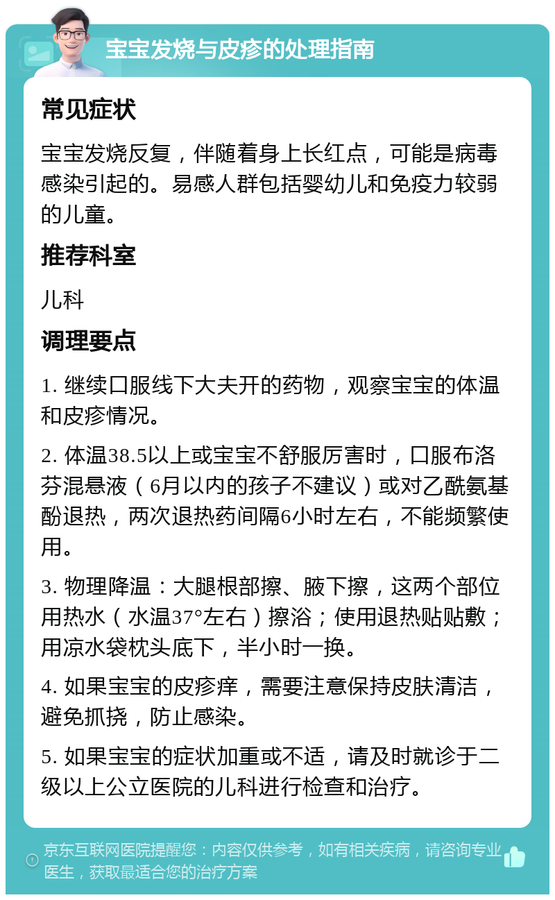 宝宝发烧与皮疹的处理指南 常见症状 宝宝发烧反复，伴随着身上长红点，可能是病毒感染引起的。易感人群包括婴幼儿和免疫力较弱的儿童。 推荐科室 儿科 调理要点 1. 继续口服线下大夫开的药物，观察宝宝的体温和皮疹情况。 2. 体温38.5以上或宝宝不舒服厉害时，口服布洛芬混悬液（6月以内的孩子不建议）或对乙酰氨基酚退热，两次退热药间隔6小时左右，不能频繁使用。 3. 物理降温：大腿根部擦、腋下擦，这两个部位用热水（水温37°左右）擦浴；使用退热贴贴敷；用凉水袋枕头底下，半小时一换。 4. 如果宝宝的皮疹痒，需要注意保持皮肤清洁，避免抓挠，防止感染。 5. 如果宝宝的症状加重或不适，请及时就诊于二级以上公立医院的儿科进行检查和治疗。