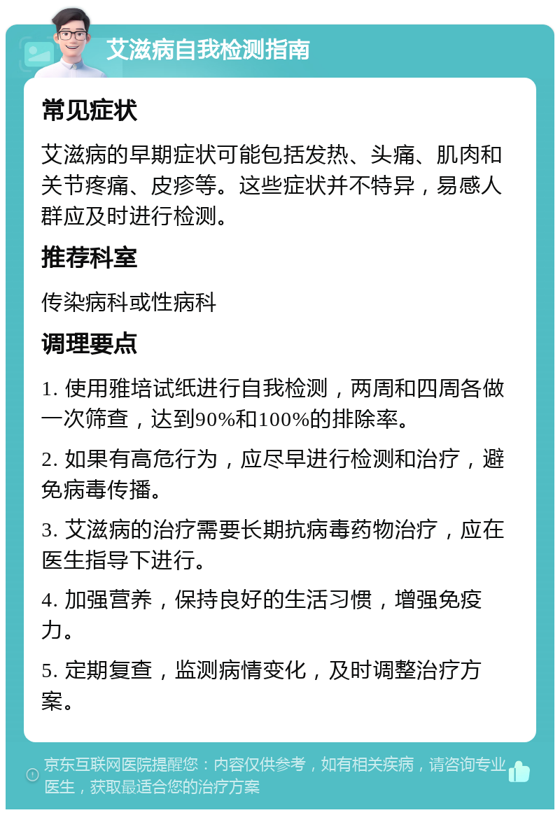 艾滋病自我检测指南 常见症状 艾滋病的早期症状可能包括发热、头痛、肌肉和关节疼痛、皮疹等。这些症状并不特异，易感人群应及时进行检测。 推荐科室 传染病科或性病科 调理要点 1. 使用雅培试纸进行自我检测，两周和四周各做一次筛查，达到90%和100%的排除率。 2. 如果有高危行为，应尽早进行检测和治疗，避免病毒传播。 3. 艾滋病的治疗需要长期抗病毒药物治疗，应在医生指导下进行。 4. 加强营养，保持良好的生活习惯，增强免疫力。 5. 定期复查，监测病情变化，及时调整治疗方案。