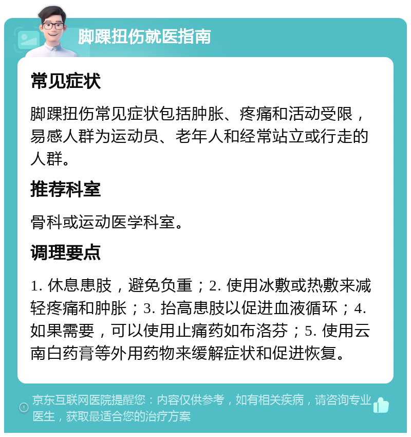 脚踝扭伤就医指南 常见症状 脚踝扭伤常见症状包括肿胀、疼痛和活动受限，易感人群为运动员、老年人和经常站立或行走的人群。 推荐科室 骨科或运动医学科室。 调理要点 1. 休息患肢，避免负重；2. 使用冰敷或热敷来减轻疼痛和肿胀；3. 抬高患肢以促进血液循环；4. 如果需要，可以使用止痛药如布洛芬；5. 使用云南白药膏等外用药物来缓解症状和促进恢复。