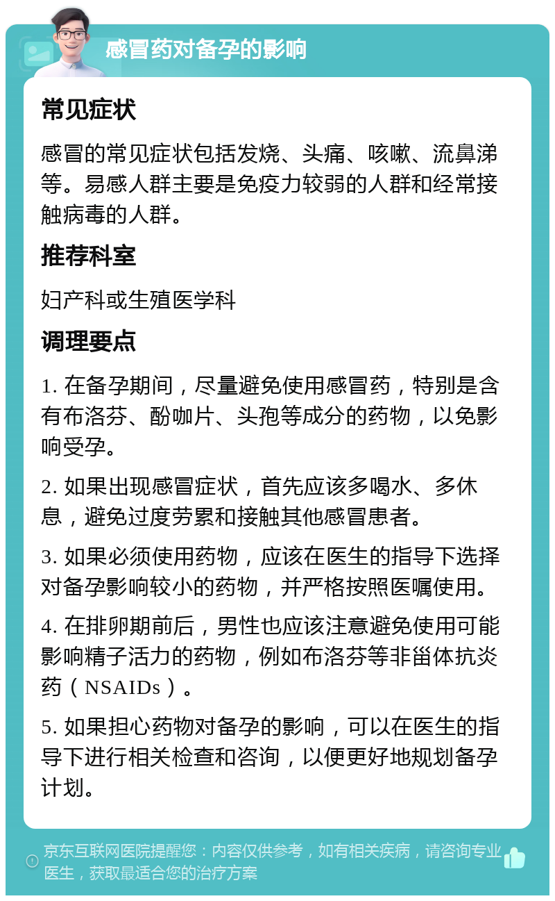 感冒药对备孕的影响 常见症状 感冒的常见症状包括发烧、头痛、咳嗽、流鼻涕等。易感人群主要是免疫力较弱的人群和经常接触病毒的人群。 推荐科室 妇产科或生殖医学科 调理要点 1. 在备孕期间，尽量避免使用感冒药，特别是含有布洛芬、酚咖片、头孢等成分的药物，以免影响受孕。 2. 如果出现感冒症状，首先应该多喝水、多休息，避免过度劳累和接触其他感冒患者。 3. 如果必须使用药物，应该在医生的指导下选择对备孕影响较小的药物，并严格按照医嘱使用。 4. 在排卵期前后，男性也应该注意避免使用可能影响精子活力的药物，例如布洛芬等非甾体抗炎药（NSAIDs）。 5. 如果担心药物对备孕的影响，可以在医生的指导下进行相关检查和咨询，以便更好地规划备孕计划。