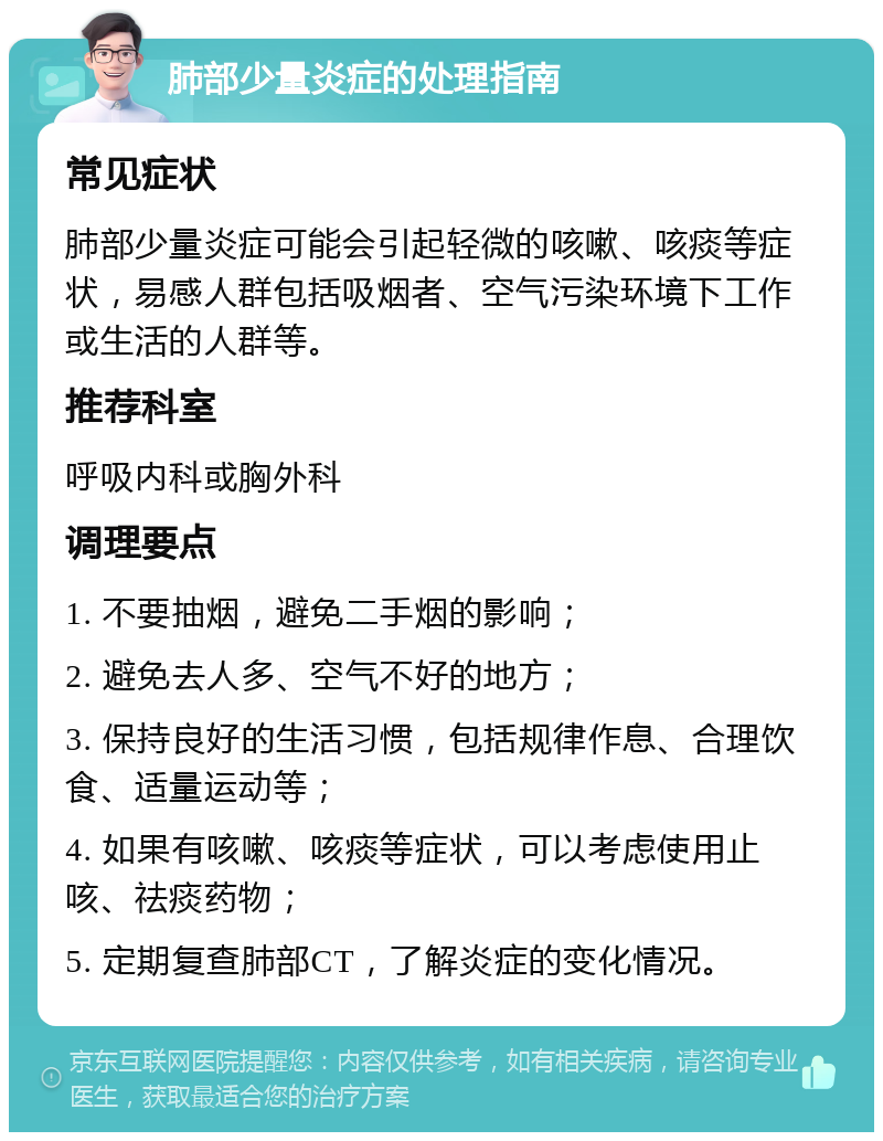 肺部少量炎症的处理指南 常见症状 肺部少量炎症可能会引起轻微的咳嗽、咳痰等症状，易感人群包括吸烟者、空气污染环境下工作或生活的人群等。 推荐科室 呼吸内科或胸外科 调理要点 1. 不要抽烟，避免二手烟的影响； 2. 避免去人多、空气不好的地方； 3. 保持良好的生活习惯，包括规律作息、合理饮食、适量运动等； 4. 如果有咳嗽、咳痰等症状，可以考虑使用止咳、祛痰药物； 5. 定期复查肺部CT，了解炎症的变化情况。