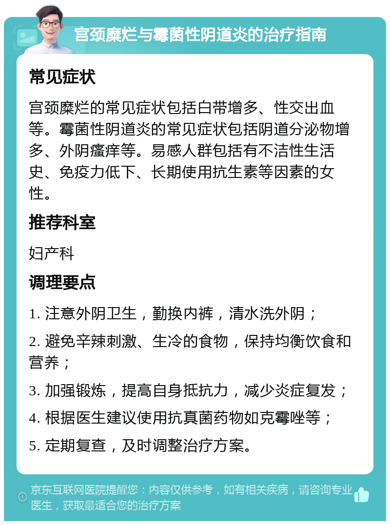 宫颈糜烂与霉菌性阴道炎的治疗指南 常见症状 宫颈糜烂的常见症状包括白带增多、性交出血等。霉菌性阴道炎的常见症状包括阴道分泌物增多、外阴瘙痒等。易感人群包括有不洁性生活史、免疫力低下、长期使用抗生素等因素的女性。 推荐科室 妇产科 调理要点 1. 注意外阴卫生，勤换内裤，清水洗外阴； 2. 避免辛辣刺激、生冷的食物，保持均衡饮食和营养； 3. 加强锻炼，提高自身抵抗力，减少炎症复发； 4. 根据医生建议使用抗真菌药物如克霉唑等； 5. 定期复查，及时调整治疗方案。