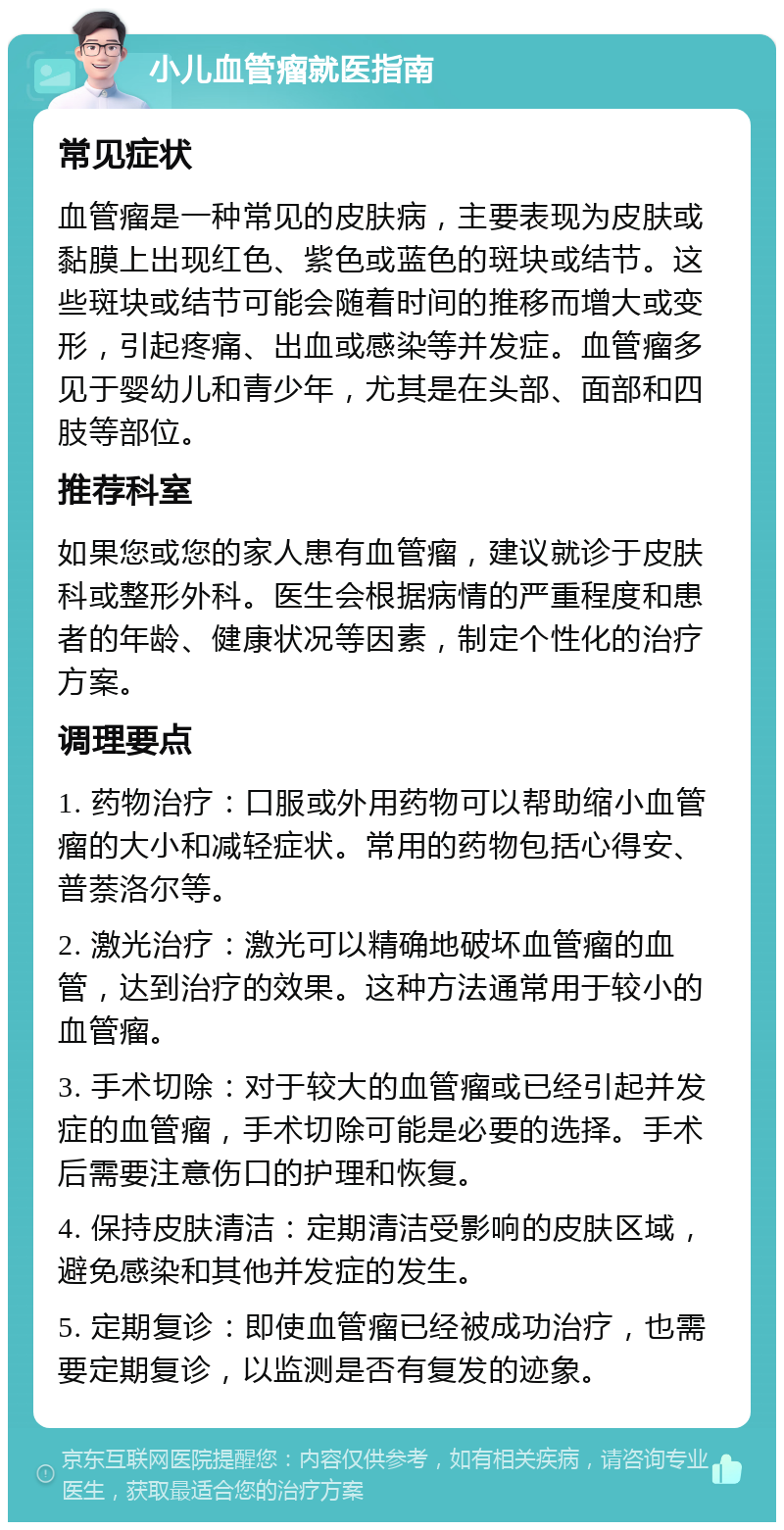 小儿血管瘤就医指南 常见症状 血管瘤是一种常见的皮肤病，主要表现为皮肤或黏膜上出现红色、紫色或蓝色的斑块或结节。这些斑块或结节可能会随着时间的推移而增大或变形，引起疼痛、出血或感染等并发症。血管瘤多见于婴幼儿和青少年，尤其是在头部、面部和四肢等部位。 推荐科室 如果您或您的家人患有血管瘤，建议就诊于皮肤科或整形外科。医生会根据病情的严重程度和患者的年龄、健康状况等因素，制定个性化的治疗方案。 调理要点 1. 药物治疗：口服或外用药物可以帮助缩小血管瘤的大小和减轻症状。常用的药物包括心得安、普萘洛尔等。 2. 激光治疗：激光可以精确地破坏血管瘤的血管，达到治疗的效果。这种方法通常用于较小的血管瘤。 3. 手术切除：对于较大的血管瘤或已经引起并发症的血管瘤，手术切除可能是必要的选择。手术后需要注意伤口的护理和恢复。 4. 保持皮肤清洁：定期清洁受影响的皮肤区域，避免感染和其他并发症的发生。 5. 定期复诊：即使血管瘤已经被成功治疗，也需要定期复诊，以监测是否有复发的迹象。