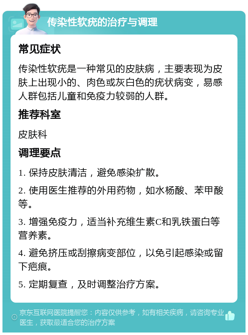 传染性软疣的治疗与调理 常见症状 传染性软疣是一种常见的皮肤病，主要表现为皮肤上出现小的、肉色或灰白色的疣状病变，易感人群包括儿童和免疫力较弱的人群。 推荐科室 皮肤科 调理要点 1. 保持皮肤清洁，避免感染扩散。 2. 使用医生推荐的外用药物，如水杨酸、苯甲酸等。 3. 增强免疫力，适当补充维生素C和乳铁蛋白等营养素。 4. 避免挤压或刮擦病变部位，以免引起感染或留下疤痕。 5. 定期复查，及时调整治疗方案。