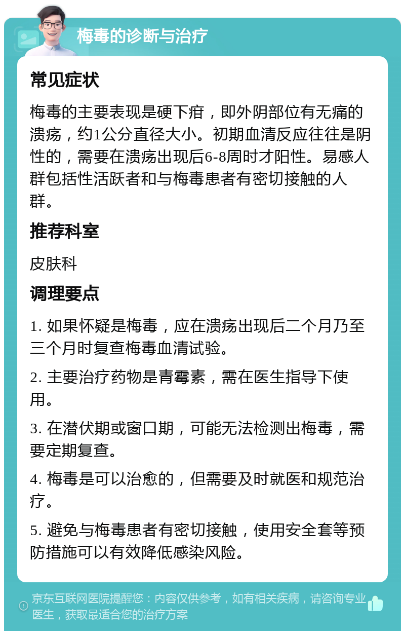 梅毒的诊断与治疗 常见症状 梅毒的主要表现是硬下疳，即外阴部位有无痛的溃疡，约1公分直径大小。初期血清反应往往是阴性的，需要在溃疡出现后6-8周时才阳性。易感人群包括性活跃者和与梅毒患者有密切接触的人群。 推荐科室 皮肤科 调理要点 1. 如果怀疑是梅毒，应在溃疡出现后二个月乃至三个月时复查梅毒血清试验。 2. 主要治疗药物是青霉素，需在医生指导下使用。 3. 在潜伏期或窗口期，可能无法检测出梅毒，需要定期复查。 4. 梅毒是可以治愈的，但需要及时就医和规范治疗。 5. 避免与梅毒患者有密切接触，使用安全套等预防措施可以有效降低感染风险。