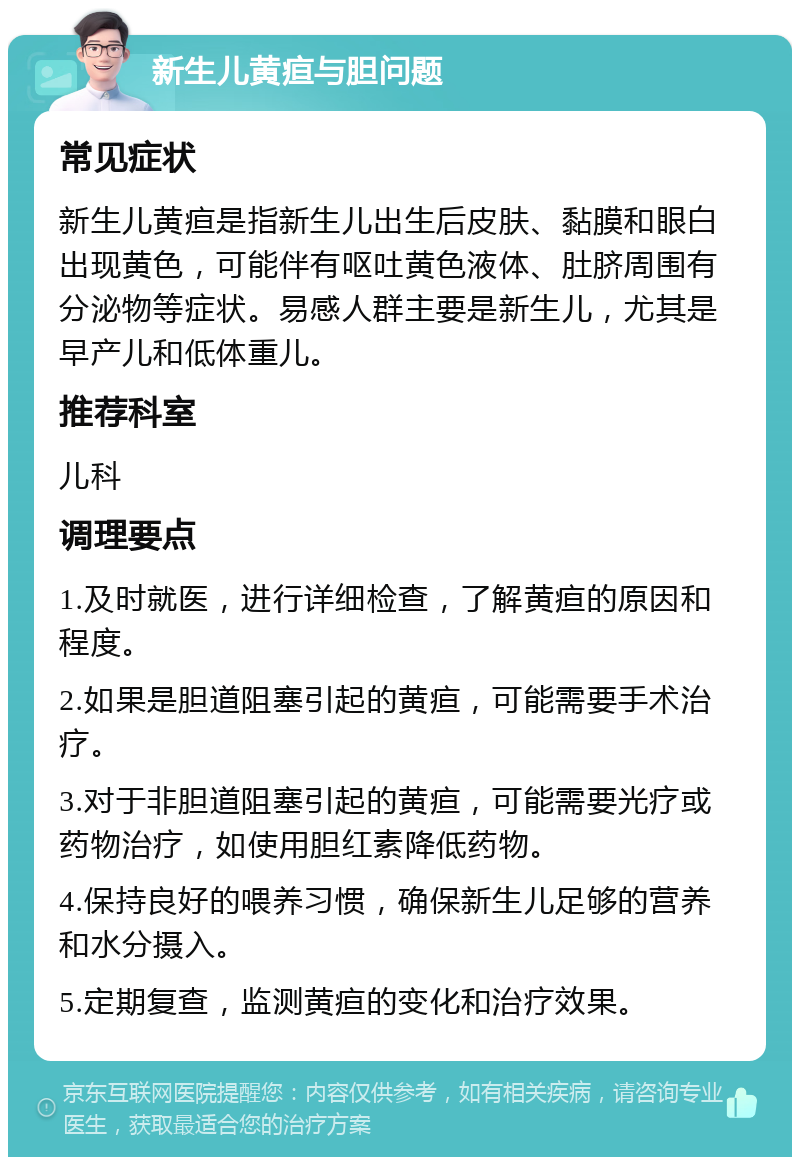 新生儿黄疸与胆问题 常见症状 新生儿黄疸是指新生儿出生后皮肤、黏膜和眼白出现黄色，可能伴有呕吐黄色液体、肚脐周围有分泌物等症状。易感人群主要是新生儿，尤其是早产儿和低体重儿。 推荐科室 儿科 调理要点 1.及时就医，进行详细检查，了解黄疸的原因和程度。 2.如果是胆道阻塞引起的黄疸，可能需要手术治疗。 3.对于非胆道阻塞引起的黄疸，可能需要光疗或药物治疗，如使用胆红素降低药物。 4.保持良好的喂养习惯，确保新生儿足够的营养和水分摄入。 5.定期复查，监测黄疸的变化和治疗效果。