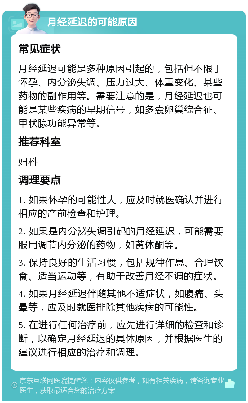 月经延迟的可能原因 常见症状 月经延迟可能是多种原因引起的，包括但不限于怀孕、内分泌失调、压力过大、体重变化、某些药物的副作用等。需要注意的是，月经延迟也可能是某些疾病的早期信号，如多囊卵巢综合征、甲状腺功能异常等。 推荐科室 妇科 调理要点 1. 如果怀孕的可能性大，应及时就医确认并进行相应的产前检查和护理。 2. 如果是内分泌失调引起的月经延迟，可能需要服用调节内分泌的药物，如黄体酮等。 3. 保持良好的生活习惯，包括规律作息、合理饮食、适当运动等，有助于改善月经不调的症状。 4. 如果月经延迟伴随其他不适症状，如腹痛、头晕等，应及时就医排除其他疾病的可能性。 5. 在进行任何治疗前，应先进行详细的检查和诊断，以确定月经延迟的具体原因，并根据医生的建议进行相应的治疗和调理。