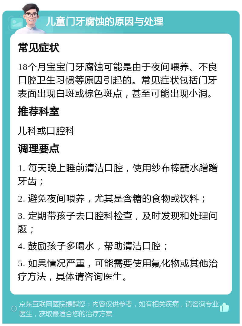 儿童门牙腐蚀的原因与处理 常见症状 18个月宝宝门牙腐蚀可能是由于夜间喂养、不良口腔卫生习惯等原因引起的。常见症状包括门牙表面出现白斑或棕色斑点，甚至可能出现小洞。 推荐科室 儿科或口腔科 调理要点 1. 每天晚上睡前清洁口腔，使用纱布棒蘸水蹭蹭牙齿； 2. 避免夜间喂养，尤其是含糖的食物或饮料； 3. 定期带孩子去口腔科检查，及时发现和处理问题； 4. 鼓励孩子多喝水，帮助清洁口腔； 5. 如果情况严重，可能需要使用氟化物或其他治疗方法，具体请咨询医生。