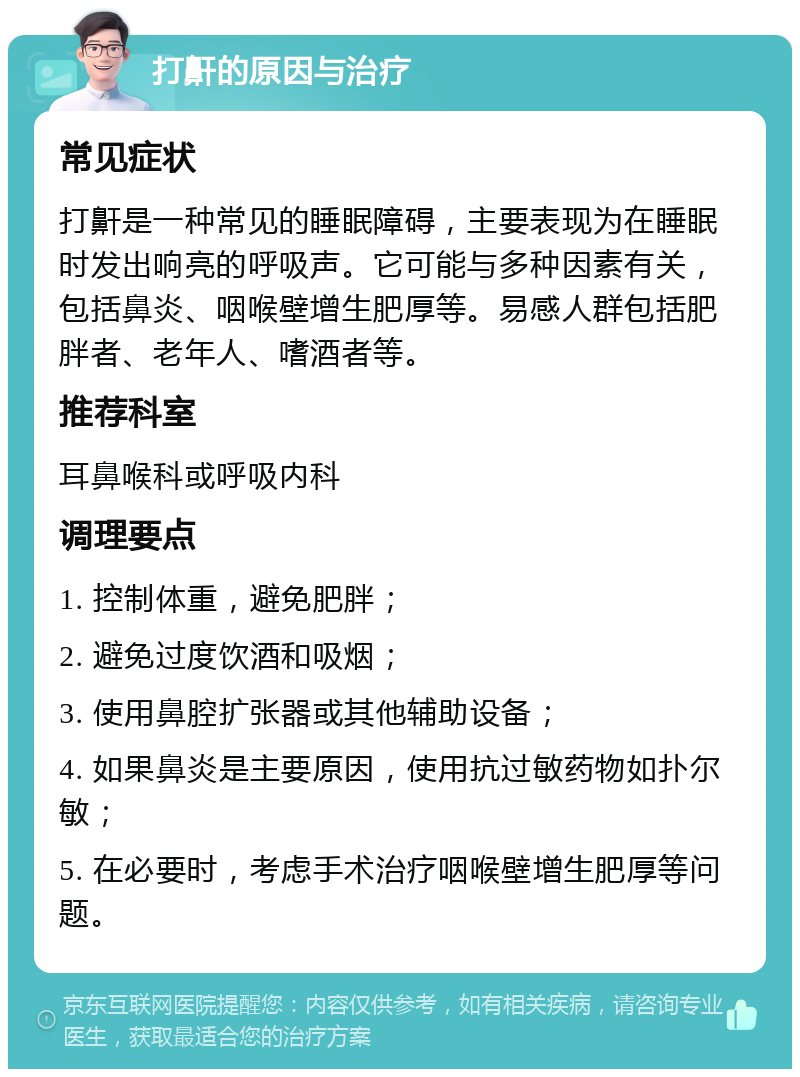 打鼾的原因与治疗 常见症状 打鼾是一种常见的睡眠障碍，主要表现为在睡眠时发出响亮的呼吸声。它可能与多种因素有关，包括鼻炎、咽喉壁增生肥厚等。易感人群包括肥胖者、老年人、嗜酒者等。 推荐科室 耳鼻喉科或呼吸内科 调理要点 1. 控制体重，避免肥胖； 2. 避免过度饮酒和吸烟； 3. 使用鼻腔扩张器或其他辅助设备； 4. 如果鼻炎是主要原因，使用抗过敏药物如扑尔敏； 5. 在必要时，考虑手术治疗咽喉壁增生肥厚等问题。