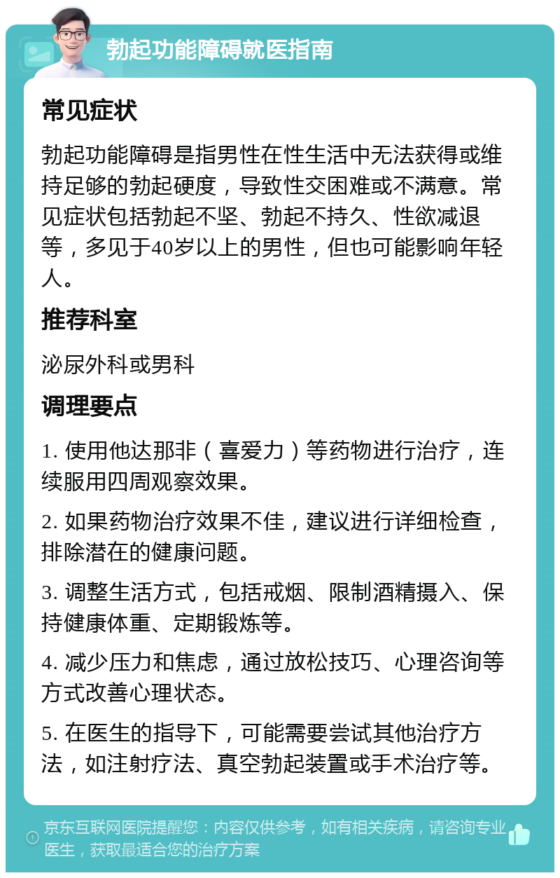 勃起功能障碍就医指南 常见症状 勃起功能障碍是指男性在性生活中无法获得或维持足够的勃起硬度，导致性交困难或不满意。常见症状包括勃起不坚、勃起不持久、性欲减退等，多见于40岁以上的男性，但也可能影响年轻人。 推荐科室 泌尿外科或男科 调理要点 1. 使用他达那非（喜爱力）等药物进行治疗，连续服用四周观察效果。 2. 如果药物治疗效果不佳，建议进行详细检查，排除潜在的健康问题。 3. 调整生活方式，包括戒烟、限制酒精摄入、保持健康体重、定期锻炼等。 4. 减少压力和焦虑，通过放松技巧、心理咨询等方式改善心理状态。 5. 在医生的指导下，可能需要尝试其他治疗方法，如注射疗法、真空勃起装置或手术治疗等。