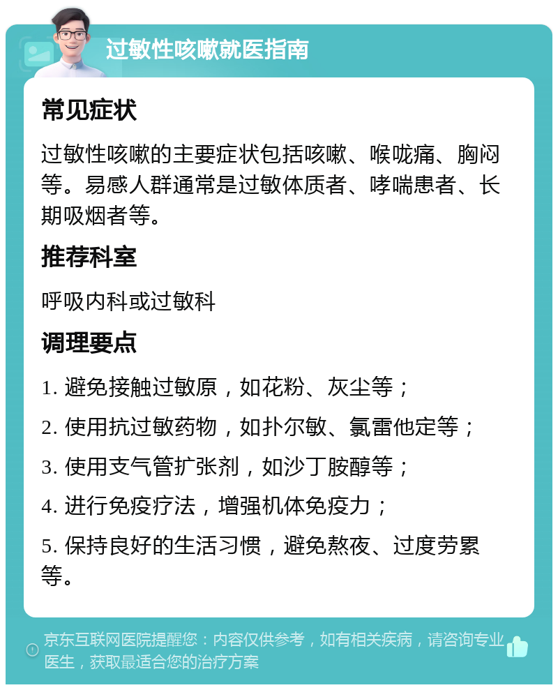 过敏性咳嗽就医指南 常见症状 过敏性咳嗽的主要症状包括咳嗽、喉咙痛、胸闷等。易感人群通常是过敏体质者、哮喘患者、长期吸烟者等。 推荐科室 呼吸内科或过敏科 调理要点 1. 避免接触过敏原，如花粉、灰尘等； 2. 使用抗过敏药物，如扑尔敏、氯雷他定等； 3. 使用支气管扩张剂，如沙丁胺醇等； 4. 进行免疫疗法，增强机体免疫力； 5. 保持良好的生活习惯，避免熬夜、过度劳累等。