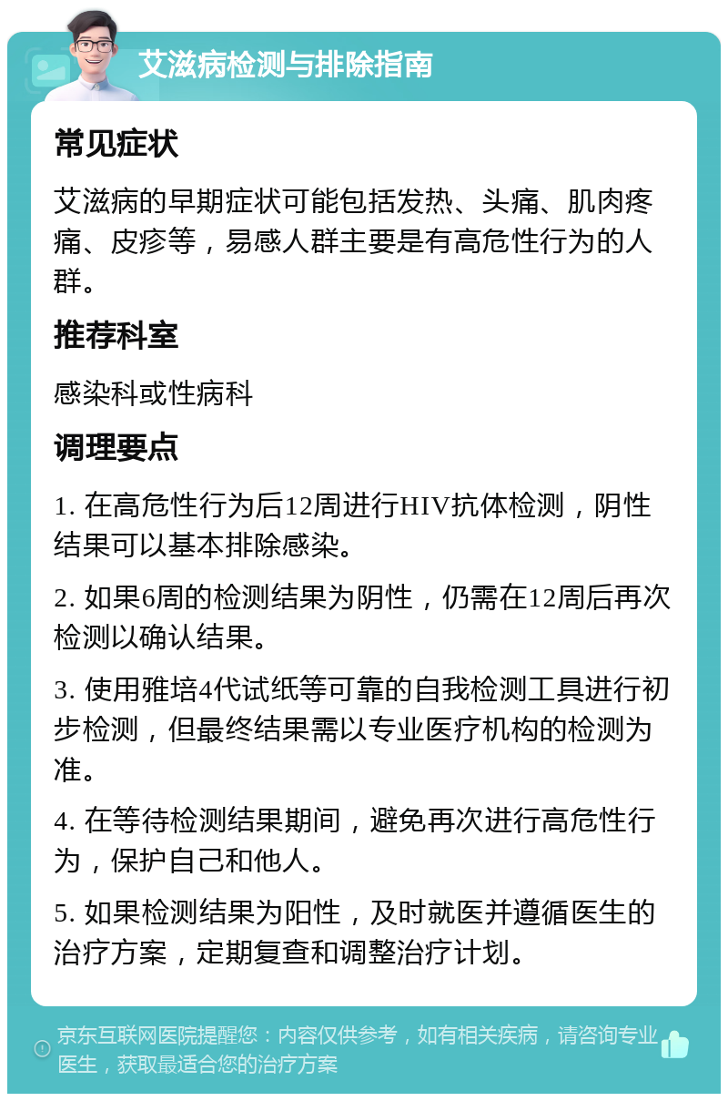 艾滋病检测与排除指南 常见症状 艾滋病的早期症状可能包括发热、头痛、肌肉疼痛、皮疹等，易感人群主要是有高危性行为的人群。 推荐科室 感染科或性病科 调理要点 1. 在高危性行为后12周进行HIV抗体检测，阴性结果可以基本排除感染。 2. 如果6周的检测结果为阴性，仍需在12周后再次检测以确认结果。 3. 使用雅培4代试纸等可靠的自我检测工具进行初步检测，但最终结果需以专业医疗机构的检测为准。 4. 在等待检测结果期间，避免再次进行高危性行为，保护自己和他人。 5. 如果检测结果为阳性，及时就医并遵循医生的治疗方案，定期复查和调整治疗计划。