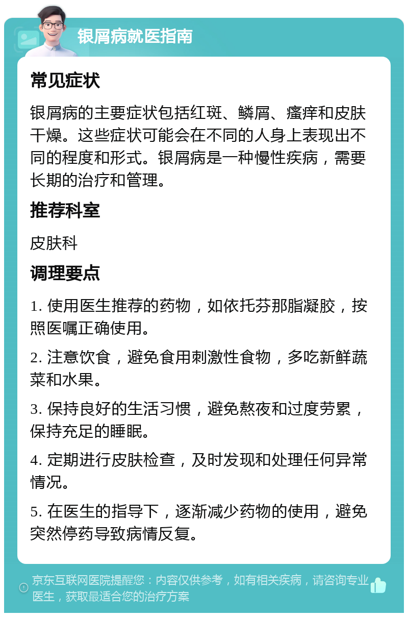 银屑病就医指南 常见症状 银屑病的主要症状包括红斑、鳞屑、瘙痒和皮肤干燥。这些症状可能会在不同的人身上表现出不同的程度和形式。银屑病是一种慢性疾病，需要长期的治疗和管理。 推荐科室 皮肤科 调理要点 1. 使用医生推荐的药物，如依托芬那脂凝胶，按照医嘱正确使用。 2. 注意饮食，避免食用刺激性食物，多吃新鲜蔬菜和水果。 3. 保持良好的生活习惯，避免熬夜和过度劳累，保持充足的睡眠。 4. 定期进行皮肤检查，及时发现和处理任何异常情况。 5. 在医生的指导下，逐渐减少药物的使用，避免突然停药导致病情反复。