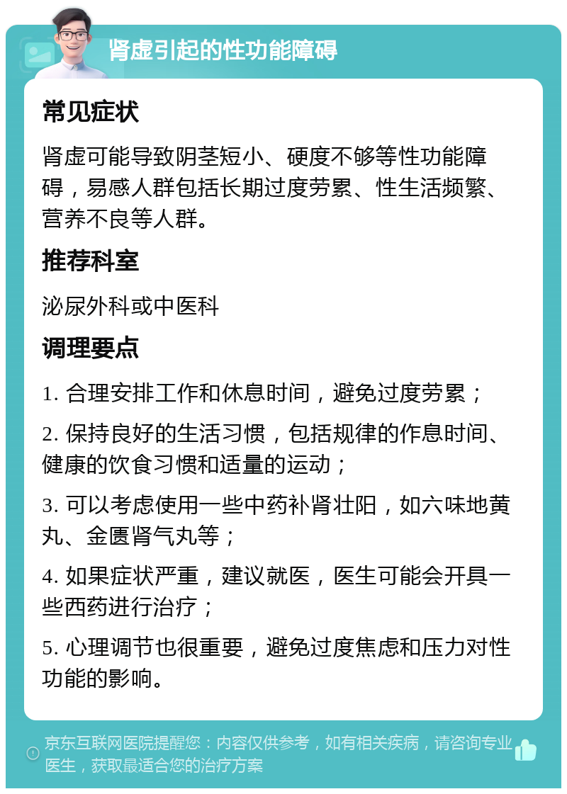 肾虚引起的性功能障碍 常见症状 肾虚可能导致阴茎短小、硬度不够等性功能障碍，易感人群包括长期过度劳累、性生活频繁、营养不良等人群。 推荐科室 泌尿外科或中医科 调理要点 1. 合理安排工作和休息时间，避免过度劳累； 2. 保持良好的生活习惯，包括规律的作息时间、健康的饮食习惯和适量的运动； 3. 可以考虑使用一些中药补肾壮阳，如六味地黄丸、金匮肾气丸等； 4. 如果症状严重，建议就医，医生可能会开具一些西药进行治疗； 5. 心理调节也很重要，避免过度焦虑和压力对性功能的影响。