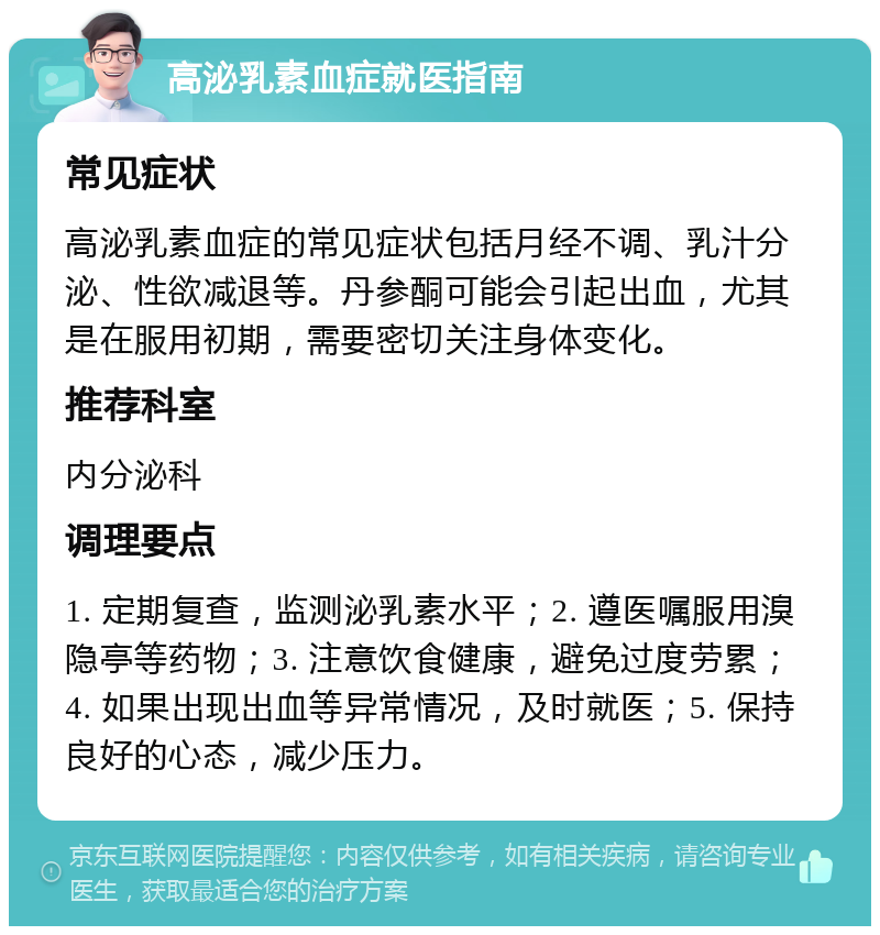 高泌乳素血症就医指南 常见症状 高泌乳素血症的常见症状包括月经不调、乳汁分泌、性欲减退等。丹参酮可能会引起出血，尤其是在服用初期，需要密切关注身体变化。 推荐科室 内分泌科 调理要点 1. 定期复查，监测泌乳素水平；2. 遵医嘱服用溴隐亭等药物；3. 注意饮食健康，避免过度劳累；4. 如果出现出血等异常情况，及时就医；5. 保持良好的心态，减少压力。