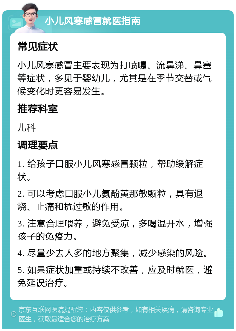 小儿风寒感冒就医指南 常见症状 小儿风寒感冒主要表现为打喷嚏、流鼻涕、鼻塞等症状，多见于婴幼儿，尤其是在季节交替或气候变化时更容易发生。 推荐科室 儿科 调理要点 1. 给孩子口服小儿风寒感冒颗粒，帮助缓解症状。 2. 可以考虑口服小儿氨酚黄那敏颗粒，具有退烧、止痛和抗过敏的作用。 3. 注意合理喂养，避免受凉，多喝温开水，增强孩子的免疫力。 4. 尽量少去人多的地方聚集，减少感染的风险。 5. 如果症状加重或持续不改善，应及时就医，避免延误治疗。