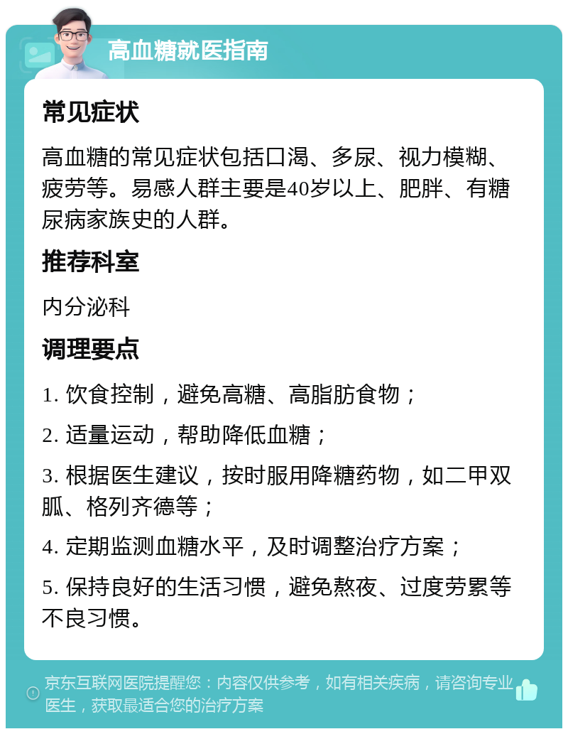 高血糖就医指南 常见症状 高血糖的常见症状包括口渴、多尿、视力模糊、疲劳等。易感人群主要是40岁以上、肥胖、有糖尿病家族史的人群。 推荐科室 内分泌科 调理要点 1. 饮食控制，避免高糖、高脂肪食物； 2. 适量运动，帮助降低血糖； 3. 根据医生建议，按时服用降糖药物，如二甲双胍、格列齐德等； 4. 定期监测血糖水平，及时调整治疗方案； 5. 保持良好的生活习惯，避免熬夜、过度劳累等不良习惯。