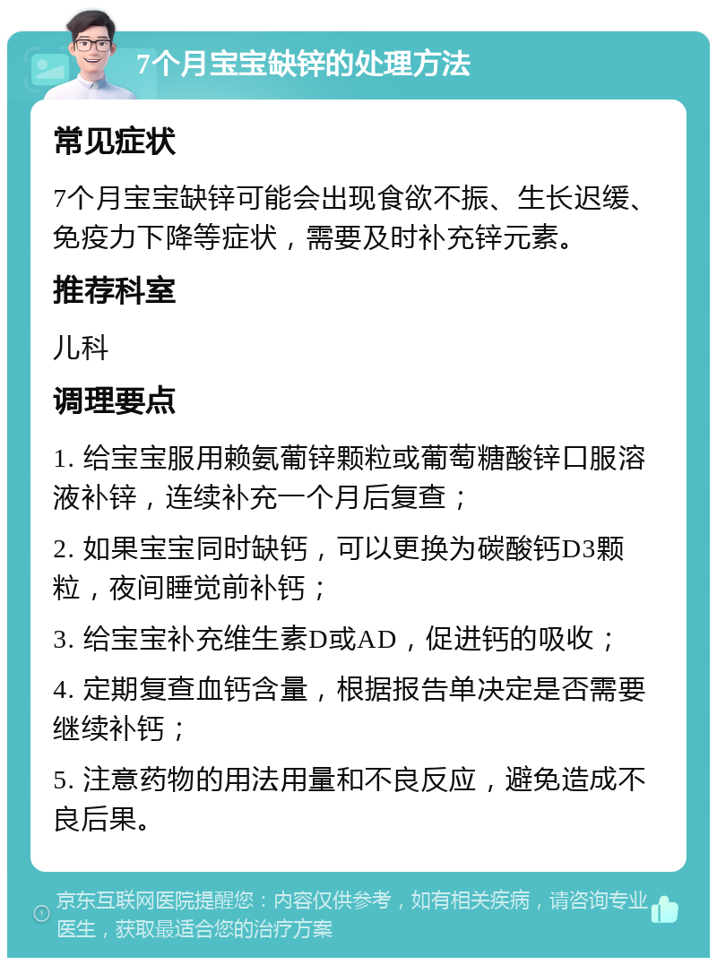 7个月宝宝缺锌的处理方法 常见症状 7个月宝宝缺锌可能会出现食欲不振、生长迟缓、免疫力下降等症状，需要及时补充锌元素。 推荐科室 儿科 调理要点 1. 给宝宝服用赖氨葡锌颗粒或葡萄糖酸锌口服溶液补锌，连续补充一个月后复查； 2. 如果宝宝同时缺钙，可以更换为碳酸钙D3颗粒，夜间睡觉前补钙； 3. 给宝宝补充维生素D或AD，促进钙的吸收； 4. 定期复查血钙含量，根据报告单决定是否需要继续补钙； 5. 注意药物的用法用量和不良反应，避免造成不良后果。