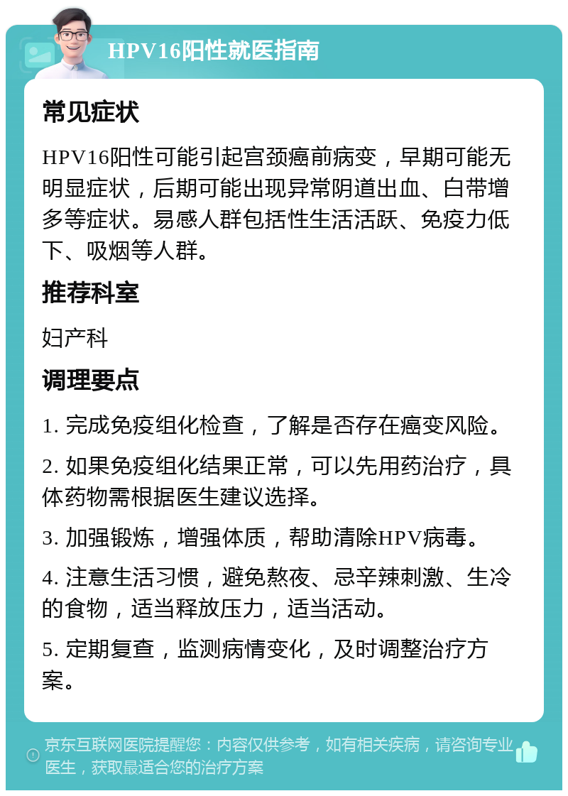 HPV16阳性就医指南 常见症状 HPV16阳性可能引起宫颈癌前病变，早期可能无明显症状，后期可能出现异常阴道出血、白带增多等症状。易感人群包括性生活活跃、免疫力低下、吸烟等人群。 推荐科室 妇产科 调理要点 1. 完成免疫组化检查，了解是否存在癌变风险。 2. 如果免疫组化结果正常，可以先用药治疗，具体药物需根据医生建议选择。 3. 加强锻炼，增强体质，帮助清除HPV病毒。 4. 注意生活习惯，避免熬夜、忌辛辣刺激、生冷的食物，适当释放压力，适当活动。 5. 定期复查，监测病情变化，及时调整治疗方案。