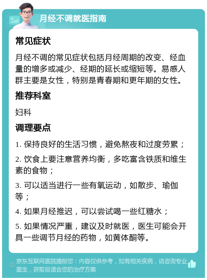 月经不调就医指南 常见症状 月经不调的常见症状包括月经周期的改变、经血量的增多或减少、经期的延长或缩短等。易感人群主要是女性，特别是青春期和更年期的女性。 推荐科室 妇科 调理要点 1. 保持良好的生活习惯，避免熬夜和过度劳累； 2. 饮食上要注意营养均衡，多吃富含铁质和维生素的食物； 3. 可以适当进行一些有氧运动，如散步、瑜伽等； 4. 如果月经推迟，可以尝试喝一些红糖水； 5. 如果情况严重，建议及时就医，医生可能会开具一些调节月经的药物，如黄体酮等。