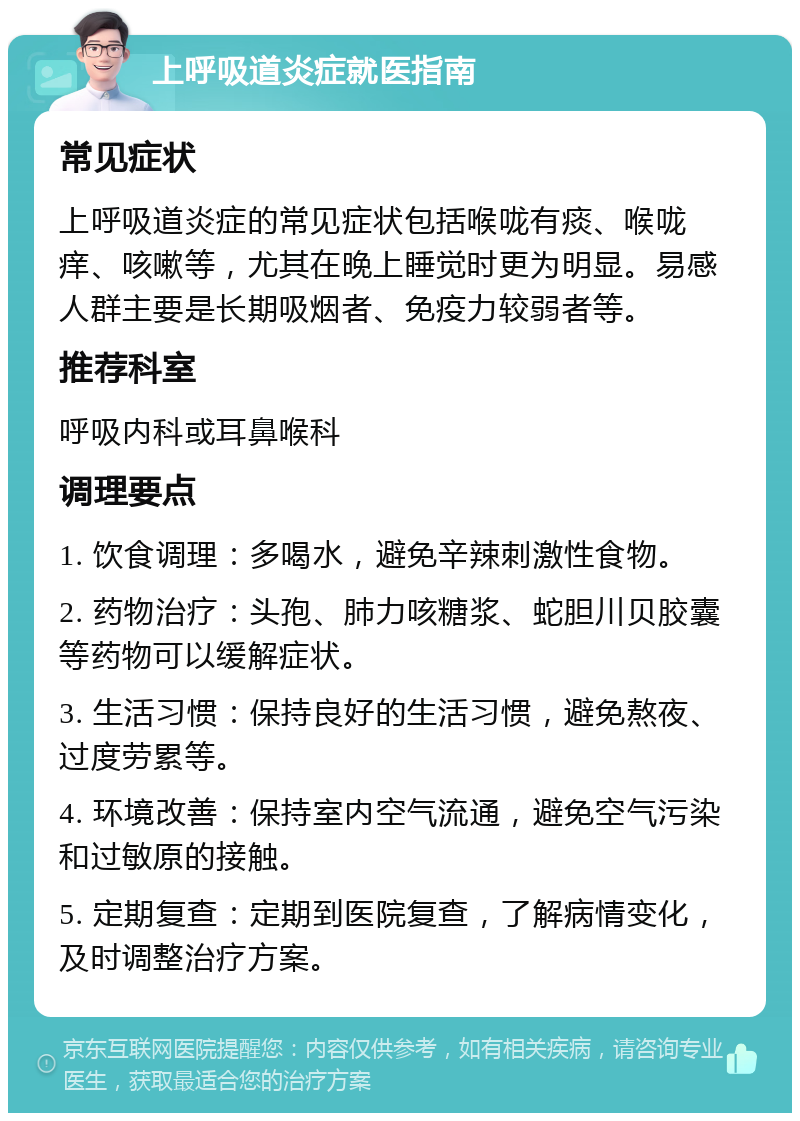 上呼吸道炎症就医指南 常见症状 上呼吸道炎症的常见症状包括喉咙有痰、喉咙痒、咳嗽等，尤其在晚上睡觉时更为明显。易感人群主要是长期吸烟者、免疫力较弱者等。 推荐科室 呼吸内科或耳鼻喉科 调理要点 1. 饮食调理：多喝水，避免辛辣刺激性食物。 2. 药物治疗：头孢、肺力咳糖浆、蛇胆川贝胶囊等药物可以缓解症状。 3. 生活习惯：保持良好的生活习惯，避免熬夜、过度劳累等。 4. 环境改善：保持室内空气流通，避免空气污染和过敏原的接触。 5. 定期复查：定期到医院复查，了解病情变化，及时调整治疗方案。