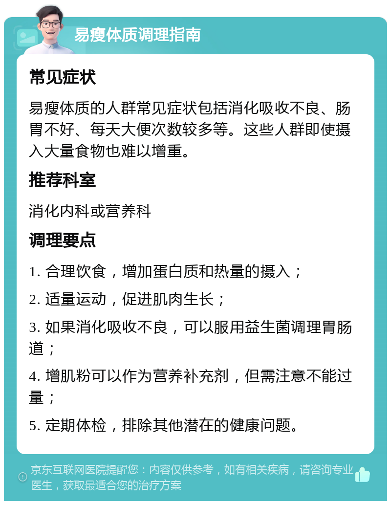 易瘦体质调理指南 常见症状 易瘦体质的人群常见症状包括消化吸收不良、肠胃不好、每天大便次数较多等。这些人群即使摄入大量食物也难以增重。 推荐科室 消化内科或营养科 调理要点 1. 合理饮食，增加蛋白质和热量的摄入； 2. 适量运动，促进肌肉生长； 3. 如果消化吸收不良，可以服用益生菌调理胃肠道； 4. 增肌粉可以作为营养补充剂，但需注意不能过量； 5. 定期体检，排除其他潜在的健康问题。