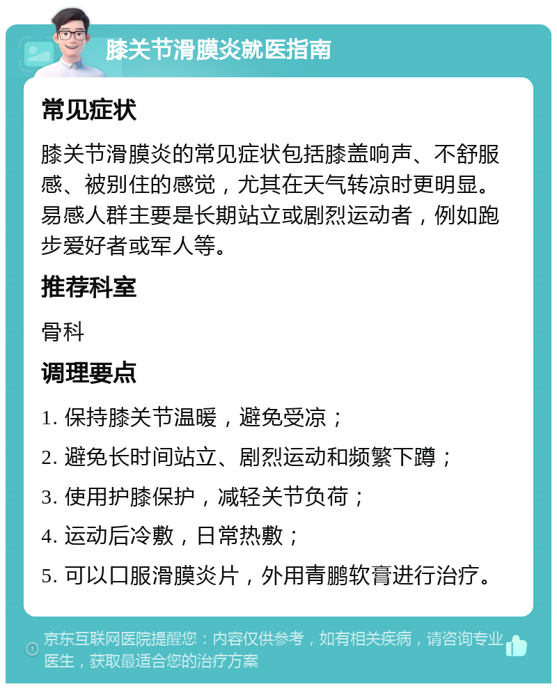 膝关节滑膜炎就医指南 常见症状 膝关节滑膜炎的常见症状包括膝盖响声、不舒服感、被别住的感觉，尤其在天气转凉时更明显。易感人群主要是长期站立或剧烈运动者，例如跑步爱好者或军人等。 推荐科室 骨科 调理要点 1. 保持膝关节温暖，避免受凉； 2. 避免长时间站立、剧烈运动和频繁下蹲； 3. 使用护膝保护，减轻关节负荷； 4. 运动后冷敷，日常热敷； 5. 可以口服滑膜炎片，外用青鹏软膏进行治疗。