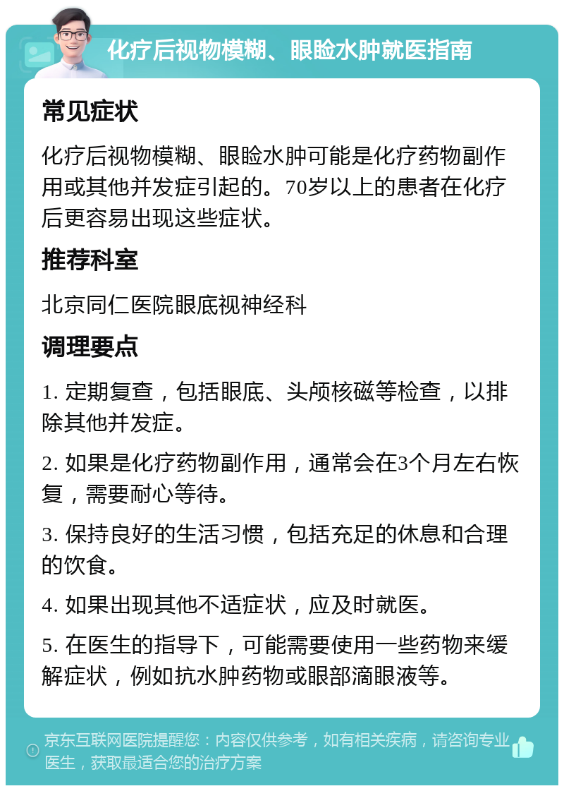 化疗后视物模糊、眼睑水肿就医指南 常见症状 化疗后视物模糊、眼睑水肿可能是化疗药物副作用或其他并发症引起的。70岁以上的患者在化疗后更容易出现这些症状。 推荐科室 北京同仁医院眼底视神经科 调理要点 1. 定期复查，包括眼底、头颅核磁等检查，以排除其他并发症。 2. 如果是化疗药物副作用，通常会在3个月左右恢复，需要耐心等待。 3. 保持良好的生活习惯，包括充足的休息和合理的饮食。 4. 如果出现其他不适症状，应及时就医。 5. 在医生的指导下，可能需要使用一些药物来缓解症状，例如抗水肿药物或眼部滴眼液等。