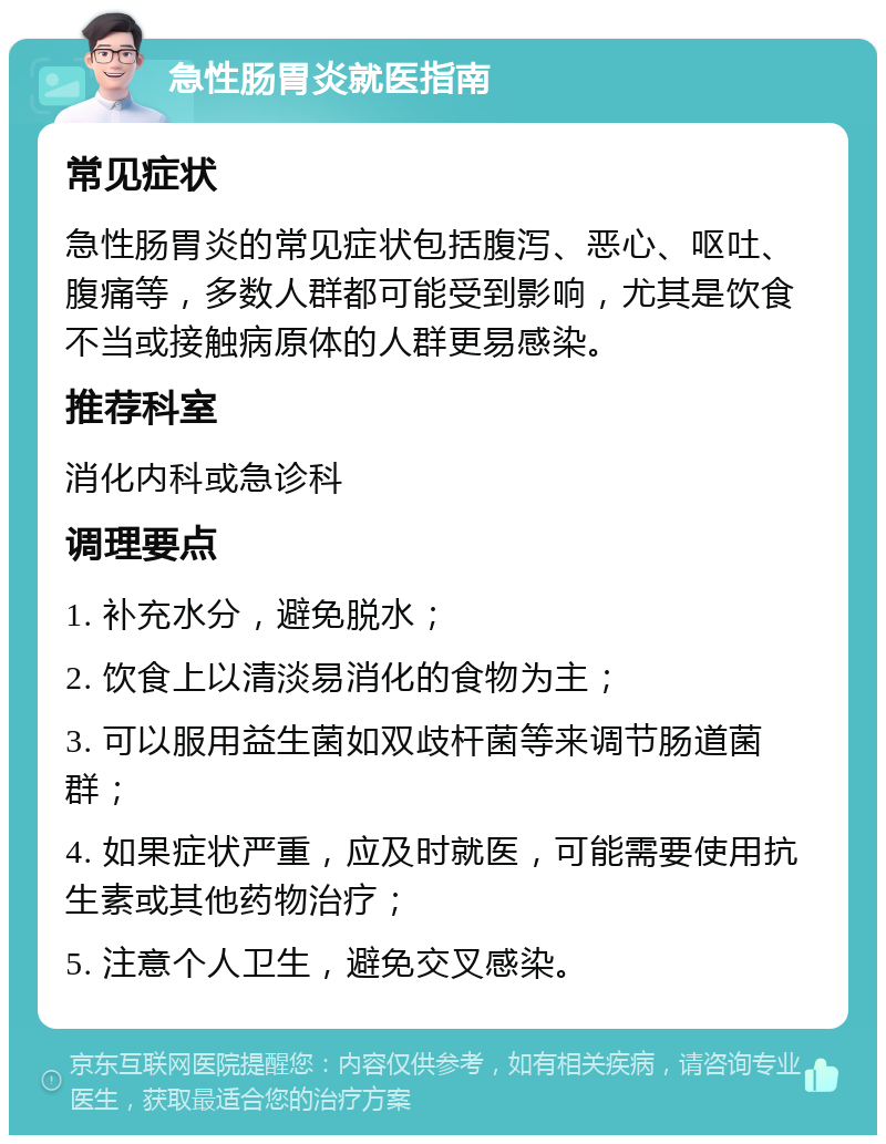 急性肠胃炎就医指南 常见症状 急性肠胃炎的常见症状包括腹泻、恶心、呕吐、腹痛等，多数人群都可能受到影响，尤其是饮食不当或接触病原体的人群更易感染。 推荐科室 消化内科或急诊科 调理要点 1. 补充水分，避免脱水； 2. 饮食上以清淡易消化的食物为主； 3. 可以服用益生菌如双歧杆菌等来调节肠道菌群； 4. 如果症状严重，应及时就医，可能需要使用抗生素或其他药物治疗； 5. 注意个人卫生，避免交叉感染。