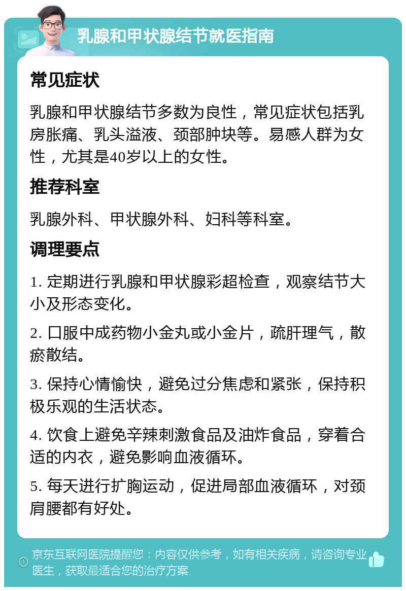 乳腺和甲状腺结节就医指南 常见症状 乳腺和甲状腺结节多数为良性，常见症状包括乳房胀痛、乳头溢液、颈部肿块等。易感人群为女性，尤其是40岁以上的女性。 推荐科室 乳腺外科、甲状腺外科、妇科等科室。 调理要点 1. 定期进行乳腺和甲状腺彩超检查，观察结节大小及形态变化。 2. 口服中成药物小金丸或小金片，疏肝理气，散瘀散结。 3. 保持心情愉快，避免过分焦虑和紧张，保持积极乐观的生活状态。 4. 饮食上避免辛辣刺激食品及油炸食品，穿着合适的内衣，避免影响血液循环。 5. 每天进行扩胸运动，促进局部血液循环，对颈肩腰都有好处。