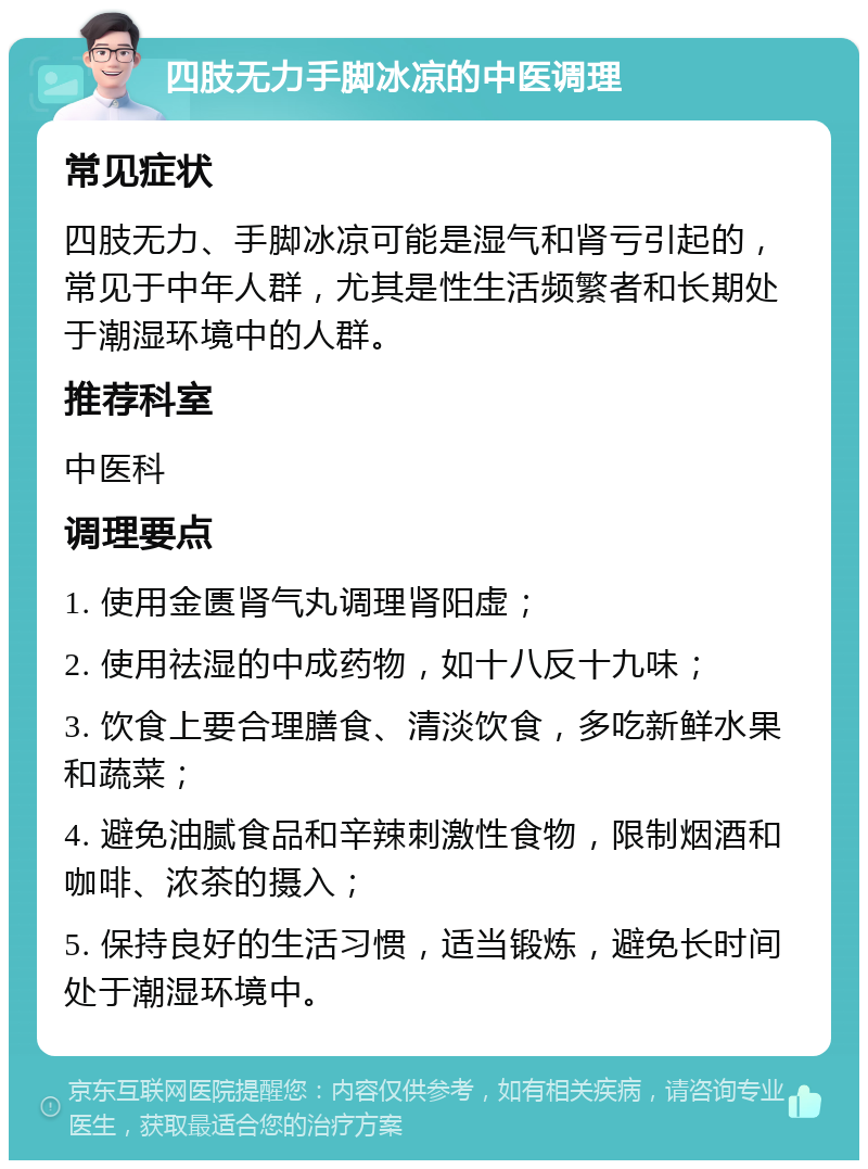 四肢无力手脚冰凉的中医调理 常见症状 四肢无力、手脚冰凉可能是湿气和肾亏引起的，常见于中年人群，尤其是性生活频繁者和长期处于潮湿环境中的人群。 推荐科室 中医科 调理要点 1. 使用金匮肾气丸调理肾阳虚； 2. 使用祛湿的中成药物，如十八反十九味； 3. 饮食上要合理膳食、清淡饮食，多吃新鲜水果和蔬菜； 4. 避免油腻食品和辛辣刺激性食物，限制烟酒和咖啡、浓茶的摄入； 5. 保持良好的生活习惯，适当锻炼，避免长时间处于潮湿环境中。